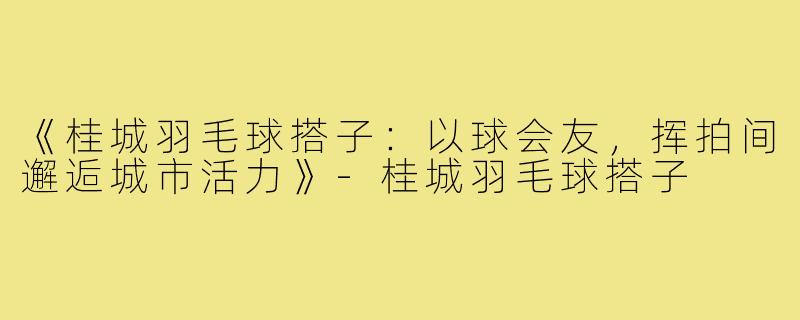 《桂城羽毛球搭子：以球会友，挥拍间邂逅城市活力》-桂城羽毛球搭子