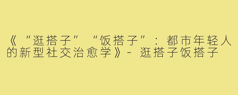 《“逛搭子”“饭搭子”:都市年轻人的新型社交治愈学》-逛搭子饭搭子