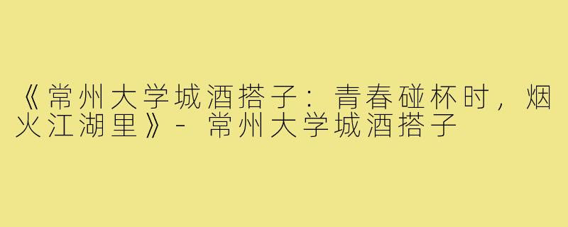 《常州大学城酒搭子：青春碰杯时，烟火江湖里》-常州大学城酒搭子