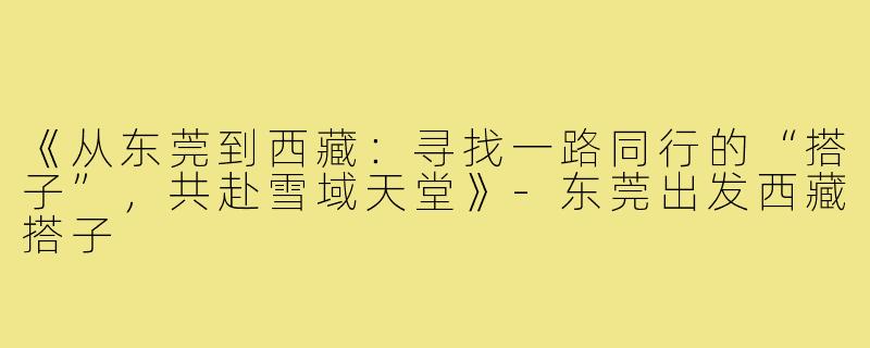 《从东莞到西藏：寻找一路同行的“搭子”，共赴雪域天堂》-东莞出发西藏搭子