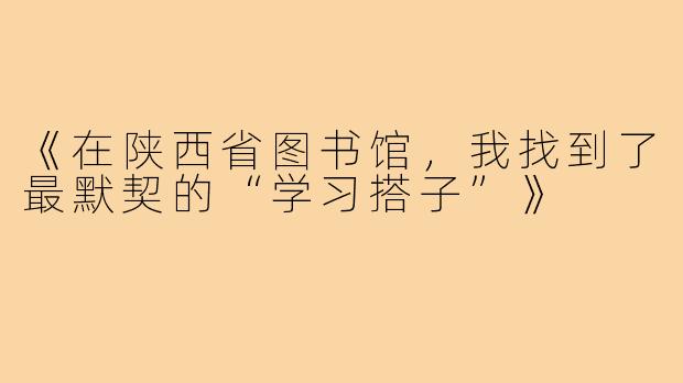 《在陕西省图书馆，我找到了最默契的“学习搭子”》