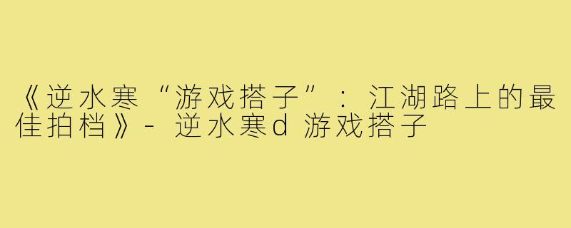 《逆水寒“游戏搭子”：江湖路上的最佳拍档》-逆水寒d游戏搭子