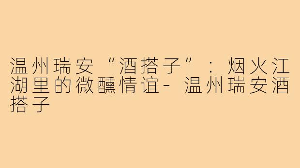 温州瑞安“酒搭子”：烟火江湖里的微醺情谊-温州瑞安酒搭子