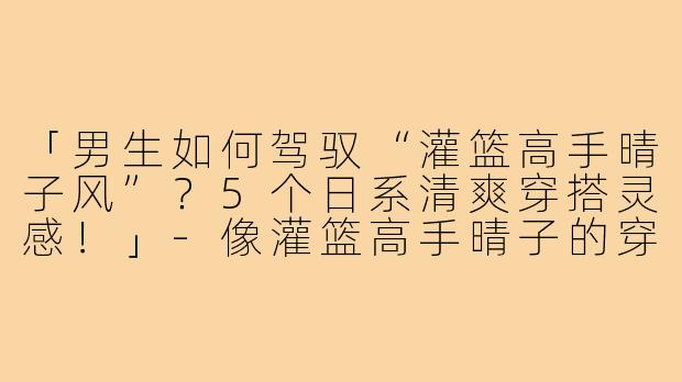 「男生如何驾驭“灌篮高手晴子风”？5个日系清爽穿搭灵感！」-像灌篮高手晴子的穿搭男