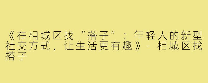 《在相城区找“搭子”：年轻人的新型社交方式，让生活更有趣》-相城区找搭子