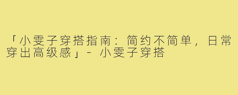 「小雯子穿搭指南：简约不简单，日常穿出高级感」-小雯子穿搭
