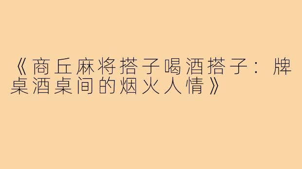 《商丘麻将搭子喝酒搭子:牌桌酒桌间的烟火人情》