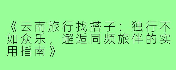 《云南旅行找搭子：独行不如众乐，邂逅同频旅伴的实用指南》