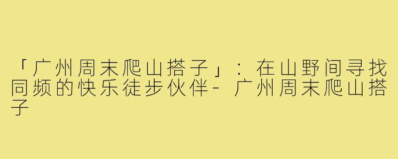 「广州周末爬山搭子」：在山野间寻找同频的快乐徒步伙伴-广州周末爬山搭子