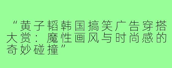“黄子韬韩国搞笑广告穿搭大赏：魔性画风与时尚感的奇妙碰撞”
