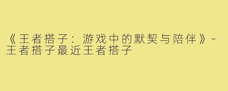 《王者搭子:游戏中的默契与陪伴》-王者搭子最近王者搭子