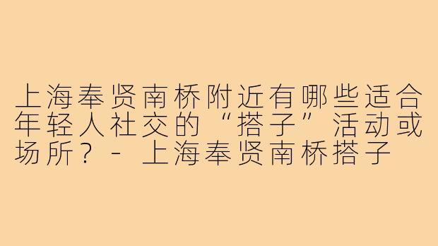 上海奉贤南桥附近有哪些适合年轻人社交的“搭子”活动或场所?-上海奉贤南桥搭子