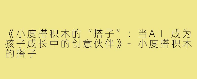 《小度搭积木的“搭子”:当AI成为孩子成长中的创意伙伴》-小度搭积木的搭子