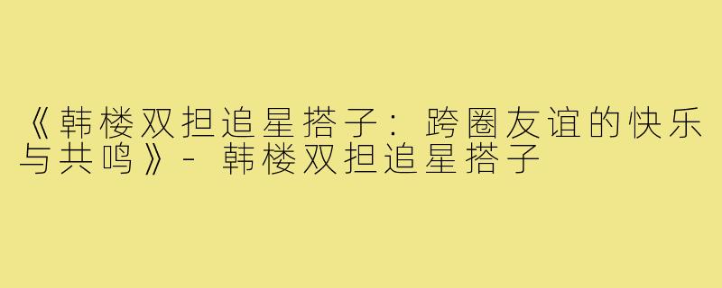 《韩楼双担追星搭子：跨圈友谊的快乐与共鸣》-韩楼双担追星搭子