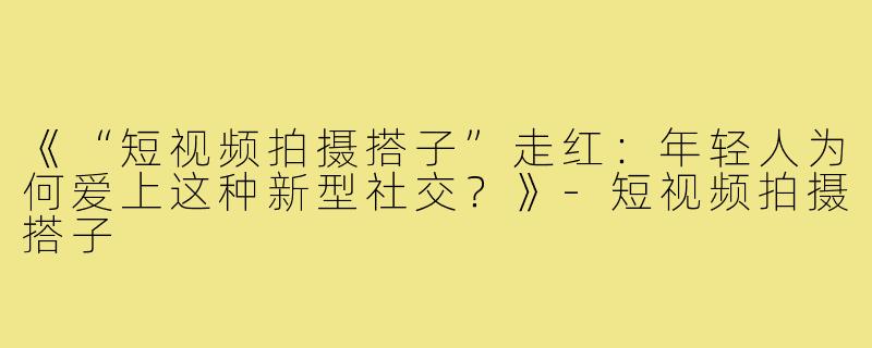 《“短视频拍摄搭子”走红：年轻人为何爱上这种新型社交？》-短视频拍摄搭子