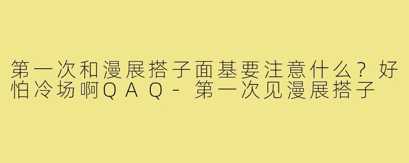 第一次和漫展搭子面基要注意什么?好怕冷场啊QAQ-第一次见漫展搭子