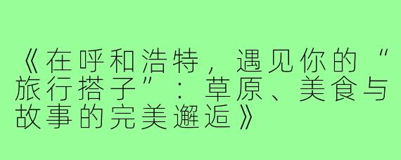 《在呼和浩特，遇见你的“旅行搭子”：草原、美食与故事的完美邂逅》