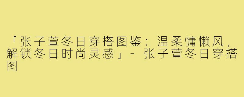 「张子萱冬日穿搭图鉴：温柔慵懒风，解锁冬日时尚灵感」-张子萱冬日穿搭图