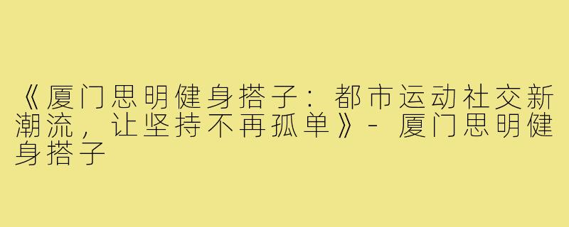 《厦门思明健身搭子：都市运动社交新潮流，让坚持不再孤单》-厦门思明健身搭子