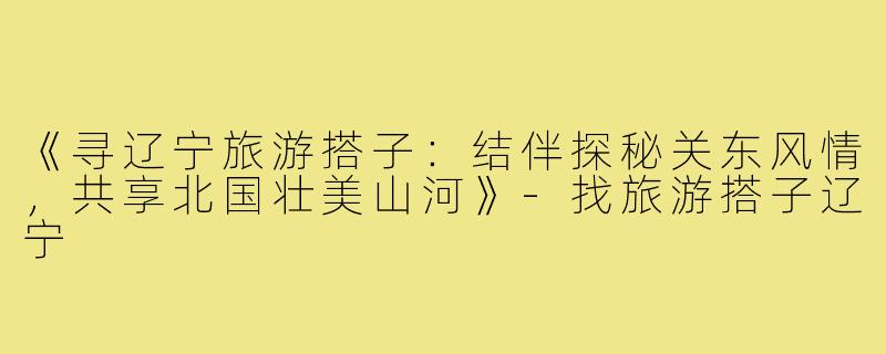《寻辽宁旅游搭子：结伴探秘关东风情，共享北国壮美山河》