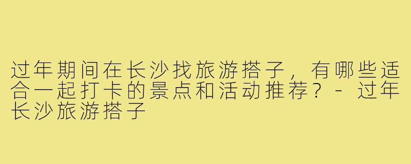 过年期间在长沙找旅游搭子，有哪些适合一起打卡的景点和活动推荐？-过年长沙旅游搭子