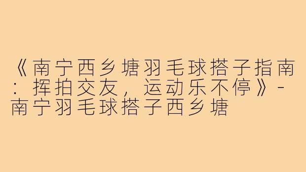 《南宁西乡塘羽毛球搭子指南：挥拍交友，运动乐不停》-南宁羽毛球搭子西乡塘