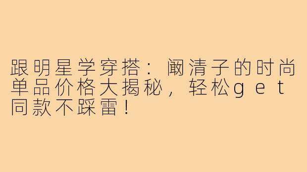 跟明星学穿搭：阚清子的时尚单品价格大揭秘，轻松get同款不踩雷！