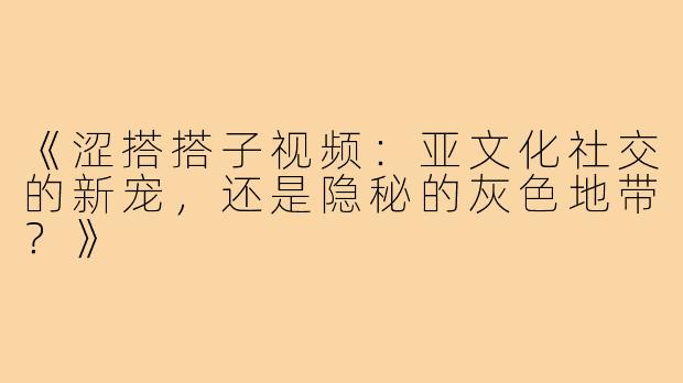 《涩搭搭子视频：亚文化社交的新宠，还是隐秘的灰色地带？》