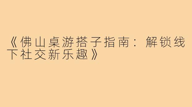 《佛山桌游搭子指南：解锁线下社交新乐趣》