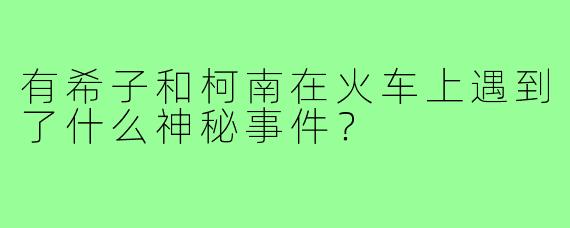 有希子和柯南在火车上遇到了什么神秘事件?