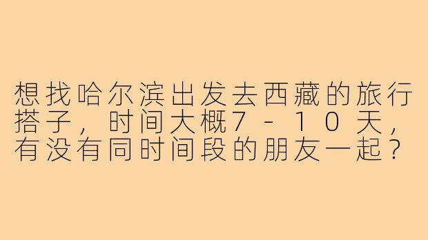 想找哈尔滨出发去西藏的旅行搭子，时间大概7-10天，有没有同时间段的朋友一起？可以商量路线和交通方式！
