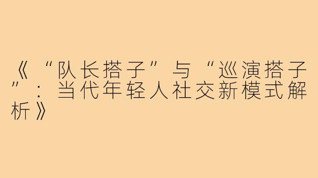 《“队长搭子”与“巡演搭子”：当代年轻人社交新模式解析》