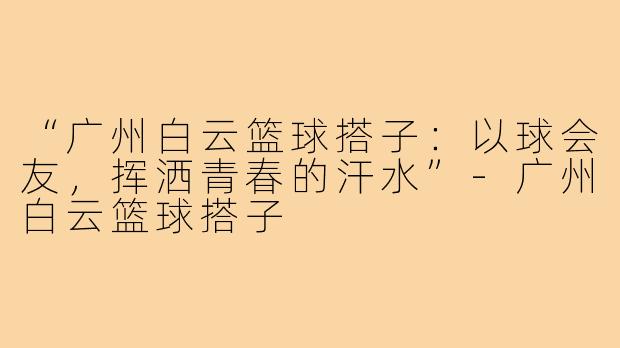 “广州白云篮球搭子：以球会友，挥洒青春的汗水”-广州白云篮球搭子