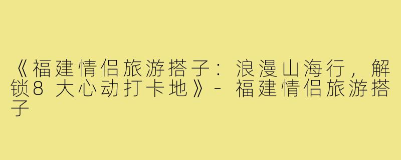 《福建情侣旅游搭子：浪漫山海行，解锁8大心动打卡地》-福建情侣旅游搭子