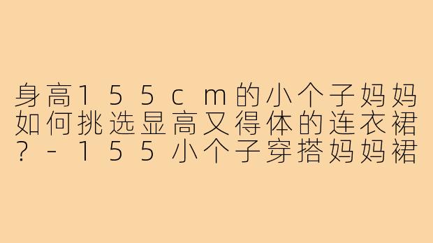 身高155cm的小个子妈妈如何挑选显高又得体的连衣裙?-155小个子穿搭妈妈裙