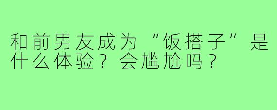 和前男友成为“饭搭子”是什么体验?会尴尬吗?