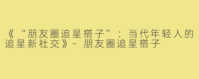 《“朋友圈追星搭子”:当代年轻人的追星新社交》-朋友圈追星搭子