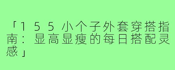 「155小个子外套穿搭指南：显高显瘦的每日搭配灵感」