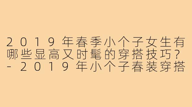 2019年春季小个子女生有哪些显高又时髦的穿搭技巧?-2019年小个子春装穿搭