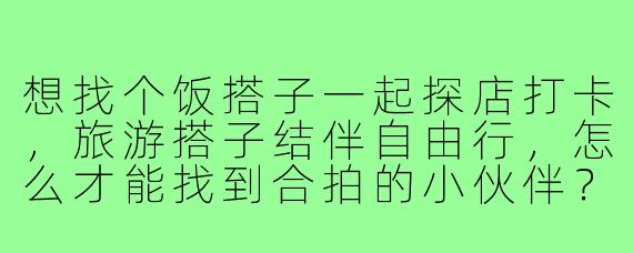 想找个饭搭子一起探店打卡，旅游搭子结伴自由行，怎么才能找到合拍的小伙伴？