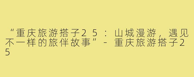 “重庆旅游搭子25：山城漫游，遇见不一样的旅伴故事”-重庆旅游搭子25