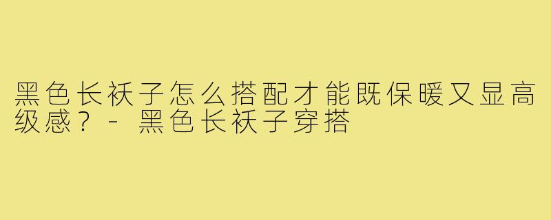 黑色长袄子怎么搭配才能既保暖又显高级感?-黑色长袄子穿搭