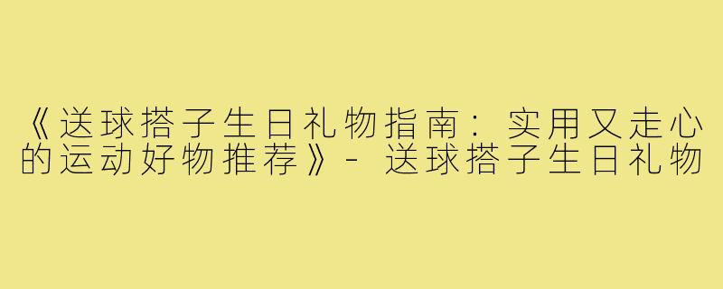 《送球搭子生日礼物指南:实用又走心的运动好物推荐》-送球搭子生日礼物