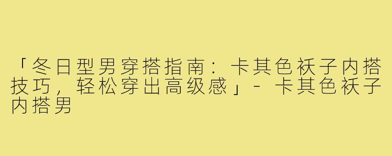 「冬日型男穿搭指南：卡其色袄子内搭技巧，轻松穿出高级感」-卡其色袄子内搭男