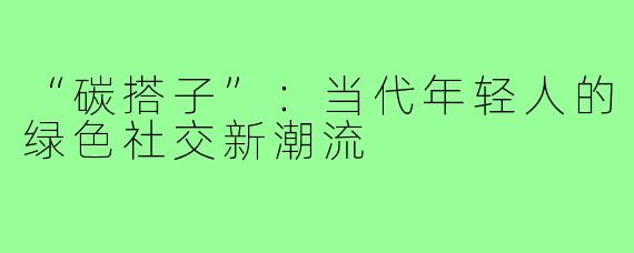 “碳搭子”:当代年轻人的绿色社交新潮流