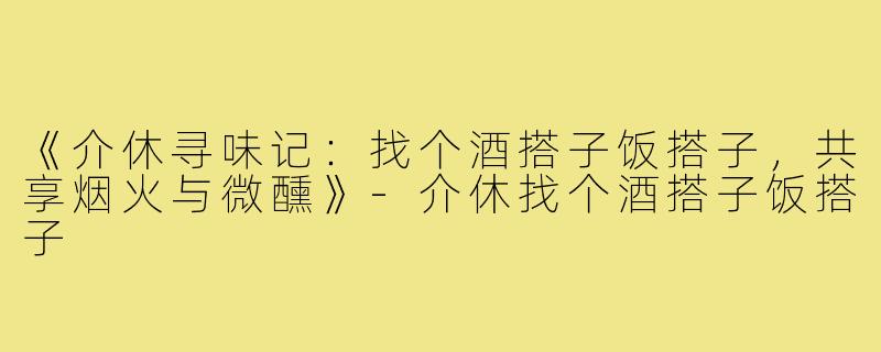 《介休寻味记：找个酒搭子饭搭子，共享烟火与微醺》-介休找个酒搭子饭搭子