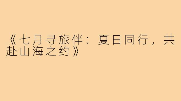 《七月寻旅伴：夏日同行，共赴山海之约》