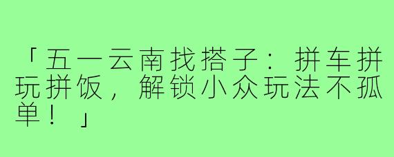 「五一云南找搭子:拼车拼玩拼饭,解锁小众玩法不孤单!」