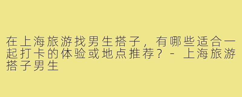在上海旅游找男生搭子，有哪些适合一起打卡的体验或地点推荐？-上海旅游搭子男生