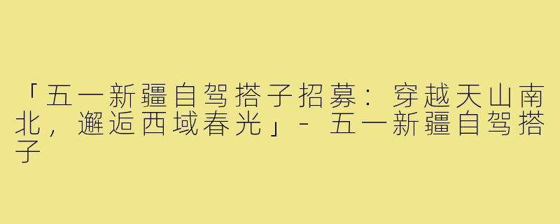 「五一新疆自驾搭子招募:穿越天山南北,邂逅西域春光」-五一新疆自驾搭子